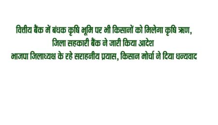 वित्तीय बैंक में बंधक कृषि भूमि पर भी किसानों को मिलेगा कृषि ऋण भाजपा जिलाध्यक्ष के रहे सराहनीय प्रयास, किसान मोर्चा ने दिया धन्यवाद सिवनी 29 अप्रैल सिवनी यशो:- किसानों की वित्तीय बैंको में बंधक रखी भूमि कृषि के लिये अल्पकालीन ऋण में बाधक नहीं बनेगी इस आशय के आदेश जिला सहकारी बैंक द्वारा जिला कलेक्टर के आदेश से जारी कर दिये गये है । इस आशय की बात भाजपा जिलाध्यक्ष आलोक दुबे ने भाजपा जिला सह मीडिया प्रभारी मनोज मर्दन त्रिवेदी के माध्यम से जारी प्रेस विज्ञप्ति में कही है । भाजपा जिलाध्यक्ष श्री दुबे द्वारा बताया गया कि पूर्व में किसी बैंक में किसान क्रेडिट कार्ड आदि के लिये बंधक रखी गई भूमि पर किसानों को जिला सहकारी बैंकों एवं सहकारी समितियों के माध्यम से अल्पकालीन कृषि ऋण प्रदान नहीं किये जाते थे जिससे किसान कृषि ऋण के लिये परेशान होते है उन्हें खाद एवं बीज मिलने में परेशानी होती थी । किसानों की समस्याओं के निराकरण के लिये भाजपा जिला किसान मोर्चा के महामंत्री शिव सनोडिया ने भाजपा जिलाध्यक्ष को किसानों की समस्या निराकरण के लिये अनेक किसानों से हस्ताक्षरित आवेदन दिया था जिस पर भाजपा जिलाध्यक्ष श्री दुबे ने प्रदेश मुख्यमंत्री शिवराज सिंह चौहान से केवलारी प्रवास के दौरान चर्चा की थी एवं समस्या के निराकरण के लिये जिला कलेक्टर से चर्चा की जिस संज्ञान लेते हुये जिला कलेक्टर किसानों की समस्या को निराकृत करने के लिये जिला सहकारी बैंक मुख्य कार्यपालन अधिकारी को कहा था । उक्त संबंध में जिला सहकारी केंद्रीय बैंक मर्यादित सिवनी के मुख्य कार्यपालन अधिकारी द्वारा जिले के समस्त सहकारी बैंक की शाखाओं और समितियों के लिए आदेश पत्र जारी कर दिया गया है। जारी आदेश में कहा गया है कि गत दिवस जिला कलेक्टर की अध्यक्षता में कृषि आदान समिति की एक बैठक रखी गई जिसमें जबलपुर संभाग के संयुक्त आयुक्त सहकारिता विशेष रूप से उपस्थित थे । इस बैठक में किसानों की सुविधाओं को ध्यान में रखते हुए निर्णय लिया गया कि किसान द्वारा किसी खसरे /रकबे को दृष्टिबंधक रखते हुए सहकारी समिति द्वारा पात्रता अनुसार अल्पकालीन फसल ऋण दिया जा सकता है। एवं समिति द्वारा किसानों को अल्प अवधि फसल ऋण दिए जाने के पूर्व इस आशय का घोषणा पत्र संबंधित किसान से लिया जाएगा कि उसने पूर्व में जिस संस्था से ऋण लिया है वह अल्पावधि फसल ऋण एवं कालातीत ऋण नहीं है। श्री दुबे ने आदेश जारी होने पर प्रदेश के संवेदनशील मुख्यमंत्री शिवराज सिंह चौहान एवं जिला कलेक्टर के प्रति धन्यवाद ज्ञापित किया है । किसानों की बड़ी समस्या के निराकरण से किसान मोर्चा के जिला महामंत्री शिवसनोडिया एवं भाजपा जिला उपाध्यक्ष प्रदीप राय ने भाजपा जिला अध्यक्ष आलोक दुबे के प्रयासों की सराहना करते हुये उनके प्रति धन्यवाद ज्ञापित किया है ।