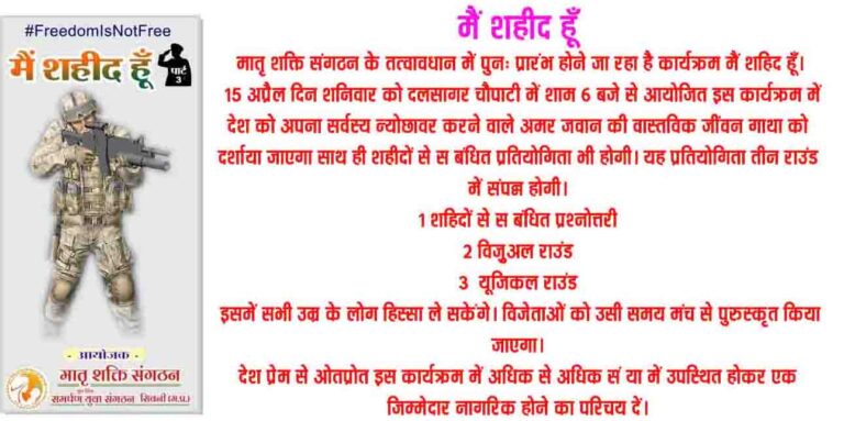 मैं शहीद हूँ मातृ शक्ति संगठन के तत्वावधान में पुनः प्रारंभ होने जा रहा है कार्यक्रम मैं शहिद हूँ। 15 अप्रैल दिन शनिवार को दलसागर चौपाटी में शाम 6 बजे से आयोजित इस कार्यक्रम में देश को अपना सर्वस्य न्योछावर करने वाले अमर जवान की वास्तविक जींवन गाथा को दर्शाया जाएगा साथ ही शहीदों से सम्बंधित प्रतियोगिता भी होगी। यह प्रतियोगिता तीन राउंड में संपन्न होगी। 1 शहिदों से सम्बंधित प्रश्नोत्तरी 2 विज़ुअल राउंड 3 म्यूजिकल राउंड इसमें सभी उम्र के लोग हिस्सा ले सकेंगे। विजेताओं को उसी समय मंच से पुरुस्कृत किया जाएगा। देश प्रेम से ओतप्रोत इस कार्यक्रम में अधिक से अधिक संख्या में उपस्थित होकर एक जिम्मेदार नागरिक होने का परिचय दें।