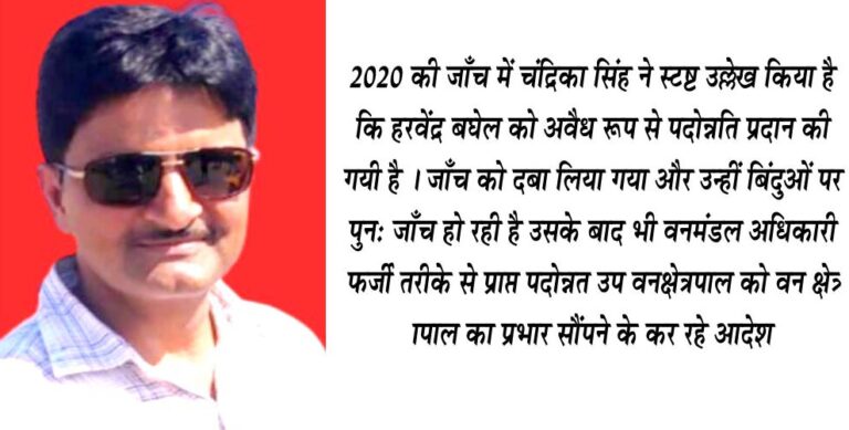 अनैतिक रूप से पदोन्नति देने वालों पर कानूनी कार्यवाही सुनिश्चित हो : जाँच अधिकारी सिवनी यशो:- सिवनी दक्षिण वन मंडल में पदस्थ अनैतिक तरीके से पदोन्नति पाने वाले उपवन क्षेत्रपाल हरवेन्द्र सिंह बघेल को पदोन्नति देने वाले जिम्मेदार अधिकारियों पर कानूनी कार्यवाही सुनिश्चित करने एवं हरवेन्द्र बघेल को मिली पदोन्नति को अवैध करार देते हुए ५ दिसंबर २०२० को दक्षिण वन मंडल में पदस्थ तत्कालीन एसडीओ. चंद्रिका सिंह ने मुख्य वन संरक्षक सिवनी वृत को अपना जांच प्रतिवेदन सौंपा था। यह जांच एक समाजसेवी की शिकायत पर की गई थी। शिकायत कर्ता ने हरवेन्द्र बघेल को मिली पदोन्नति पर आपत्ति व्यक्त की थी । विभागीय आदेश के अनुसार वरीयता की पात्रता नहीं शिकायत कत्र्ता की शिकायत पर जांच अधिकारी दक्षिण वन मंडल के एसडीओ ने उल्लेख किया था कि हरवेन्द्र सिंह बघेल वन मंडल अधिकारी पश्चिम छिंदवाडा सामान्य वन मंडल के आदेश क्रमांक ३४४ दिनांक २२ जुलाई १९९४ के द्वारा अनुकंपा नियुक्ति की गई है। अपर प्रधान मुख्य वन संरक्षक मध्यप्रदेश भोपाल के आदेश क्रमांक /स्था./ए-२/११७३ दिनांक ५ सितंबर २००२ द्वारा हरवेन्द्र सिह बघेल को स्वयं के व्यय पर परिक्षेत्र परासिया पश्चिम छिंदवाडा सामान्य वन मंडल से परिक्षेत्र सिवनी दक्षिण वन मंडल सिवनी किया गया था।दिनांक १५ जनवरी २०२३ को पश्चिम छिंदवाडा सामान्य वन मंडल से भार मुक्त हुए हरवेन्द्र बघेल ने १६ जनवरी २००३ को दक्षिण सिवनी वन मंडल में अपनी आमद दर्ज की। जांच अधिकारी के अनुसार एक वन वृत से दूसरे वन वृत को स्थानांतरित हुए ( नियुक्त अधिकारी के अधिकार क्षेत्र से भिन्न स्थान) मध्यप्रदेश शासन वन विभाग के पत्र क्रमांक ५७५९ /१०-१(७९/११२) भोपाल दिनांक २१ दिसंबर १९७९ कर्मचारी के स्वेच्छा अनुसार स्थानांतरण अपने क्षेत्र से स्वीकार किये गये स्थानांतरण पर उसी संवर्ग के कर्मचारियों में अन्य क्षेत्र में कनिष्टतम स्थान दिया जावे। वरीयता क्रम में अनैतिक परिवर्तन किया गया विभागीय आदेश का पालन करते हुये वनरक्षक हरवेन्द्र बघेल वन वृत सिवनी के १/०४/२००४ की स्थिति में जारी वरीयता सूची में उनकी वरीयता देने की तिथि दक्षिण सिवनी वन मंडल में उपस्थित होने की तिथि १६.०१.२००३ निर्धारित की गई १ अप्रैल २००५को जारी वरीयता सूची में भी वरीयता ०१ जनवरी २००३ निर्धारित की गई ०१ अप्रैल २००६ की स्थिति में सिवनी दक्षिण वन मंडल द्वारा निर्धारित की गई वरीयता सूची में हरवेन्द्र सिंह की वरीयता १६.०१.२००३ ही निर्धारित की गई। परंतु मुख्य वन संरक्षक कार्यालय सिवनी द्वारा हरवेन्द्र सिंह बघेल की वरीयता सूची १६.०१.२००३ की जगह बिना उच्च अधिकारियों के मार्गदर्शन एवं बिना किसी शासकीय आदेश के इस वरीयता सूची में परिवर्तन कर दिया गया और हरवेन्द्र सिंह बघेल को २३.०७.१९९४ की वरीयता प्रदान करते हुये विभागीय पदोन्नति समिति के समक्ष प्रस्तुत किया गया और समिति को गुमराह करते हुयं कार्यालयीन आदेश क्रमांक २४१ दिनांक १२.१०.२००९ के द्वारा वन रक्षक से वनपाल एवं वृत्त स्तरीय विभागीय पदोन्नति समितिकी अनुशंसा के आधार पर वन वृत्त सिवनी के कार्यालयीन आदेश क्रमांक /८२ दिनांक ०५ अप्रैल २०१६ के द्वारा वनपाल से उपवन क्षेत्रपाल के पद पर पदौन्नत किया गया। अनैतिक पदोन्नति देकर शासन एवं प्रशासन को पहुँचायी गयी क्षति जांच अधिकारी चंद्रिका सिंह ने अपना जांच प्रतिवेदन मुख्य वन संरक्षक सिवनी को ०५ दिसंबर २०२० को सौपते हुयें स्पष्ट उल्लेख किया है कि हरवेन्द्र सिंह बघेल को वरीयता सूची में अनैतिक तरीके से परिवर्तन कर पदौन्नति दी गई है जो विभागीय नियमो के अनुरूप नही है। जांच अधिकारी चंद्रिका सिंह ने अपने प्रतिवेदन में लिखा हैकि हरवेन्द्र सिंह को अनैतिक तरीके से पदौन्नति प्रदान की गई है जो अवैध है और इससे शासन एवं प्रशासन को क्षति पहुंची है इस प्रकार की क्षति पहुंचाने वालो पर विभागीय एवं कानूनी कार्यवाही सुनिश्चित की जाऐ। जानकारी के अनुसार चंद्रिका सिंह द्वारा की गई जांच और प्राप्त प्रतिवेदन को उच्च अधिकारियों ने अनैतिक प्रलोभन में आकर दबा दिया परंतु इससे हरवेन्द्र सिंह बघेल के समकक्ष कर्मचारी हुई जांच पर कार्यवाई के लिये उच्च अधिकारियों से आवेदन करते रहे परंतु उनकी आवाज को उच्चअधिकारी दबाते रहे और इस मामले की जिस व्यक्ति ने शिकायत की थी उने जांच प्रतिवेदन भी नही दिया गया वन विभाग की इस अंधेरगर्दी से विभागीय कर्मचारी जो अब सेवानिवृत है ने पुन: शिकायत की है और विभाग ने इस मामले की पुन: जांच कराने की ड्रामेवाजी शुरू कर दी है। इस मामले की जांच अब एसडीओ योगेश पटेल द्वारा करायी जा रही है। दोषी कर्मचारी को उच्चाधिकारी कर रहे उपकृत जिस कर्मचारी की शिकायत की जांच चल रही हो पहले से ही जांच में जो प्रमाणित रूप से दोषी है उसे विभागीय अधिकारियों द्वारा उच्च पदो का प्रभार देकर उपकृत किया जा रहा है चल रही चर्चाओ के अनुसार इस प्रकार से उपकृत करने की बडी कीमत भी हरवेन्द्र बघेल से वसूल की जा रही है। शिकायतकत्र्ता न्यायालय का दरवाजा खटखाटायेगा अनैतिक रूप से पदोन्नति पाने वाले उपवन क्षेत्रपाल को सिवनी परिक्षेत्र का परिक्षेत्र अधिकारी का प्रभार देने के लिये मुख्य वन संरक्षक और दक्षिण वनमंडल अधिकारी द्वारा आदेश जारी किया जाना वन विभाग में चल रही अंधेरगर्दी का जीता जागता उदाहरण है। बताते है कि वरीष्ट अधिकारियों की उपेक्षा करते हुऐ हरवेन्द्र बघेल से करोडो रूपये के निर्माण कार्य सिवनी वृत्त के मुंख्य वन संरक्षक की जिद के कारण कराये जा रहे है। हालांकि शिकायत कर्ता वन विभाग के उच्च अधिकारियों की इस मानसिकता को चुनौती न्यायालय में देने की तैयारी कर रहे है।