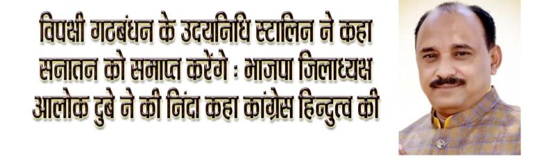 कांग्रेस की मुहब्बत की दुकान नफरत फैला रही है - आलोक विपक्षी गठबंधन के उदयनिधि स्टालिन ने कहा सनातन को समाप्त करेंगे : भाजपा जिलाध्यक्ष आलोक दुबे ने की निंदा कहा कांग्रेस हिन्दुत्व की विरोधी सिवनी यशो:- विपक्षी गठबंधन इंडिया (ढ्ढ.हृ.ष्ठ.ढ्ढ.्र) की दो सबसे बड़ी पार्टियों डीएमके और कांग्रेस के वरिष्ठ नेताओं के बेटे सनातन धर्म को ख़त्म करने की बात कर रहे हैं । कांग्रेस की कथित मुहब्बत की दुकान में सनातन धर्म के लिये कोई जगह नहीं है और राहुल गांधी की इस मुहब्बत की दुकान में सनातन धर्म के प्रति घृणा का जो भाव है उसकी अभिव्यक्ति तमिलनायडू के मुख्यमंत्री के बेटे उदयनिधि स्टालिन जैसे नेताओं के माध्यम से हो रही है जो सनातन धर्म को खत्म करने की कसमे खा रहे है । स्टालिन जैसे सनातन विरोधी नेताओं और कांग्रेस की सनातन विरोधी मानसिकता को भारत की जतना पहचानती है उनके मंसूबे कभी पूरे नहीं होंगे । उक्ताशय की बात भाजपा जिला अध्यक्ष आलोक दुबे ने तमिलनायडू के मंत्री एवं विपक्षी गठबंधन के नेता उदयनिधि स्टालिन के सनातन धर्म को समाप्त करने वाले बयान की निंदा करते हुये प्रेस को जारी विज्ञाप्ति के माध्यम से कही । भाजपा जिला मीडिया सह प्रभारी मनोज मर्दन त्रिवेदी के माध्यम से जारी विज्ञप्ति में श्री दुबे ने कहा कि राहुल गांधी की मोहब्बत की दुकान की बात करते थे क्या आपकी मोहब्बत की दुकान में सनातन धर्म के खिलाफ, हिंदुत्व के खिलाफ इतनी घृणा भरी है? इतना जहर भरा हुआ है । गठनबंधन के माध्यम से नफरत जहर फैलाने के लिये कांग्रेस पूरे देश में सक्रिय हो गयी है । सनातन धर्म के खिलाफ बोलकर विपक्षी गठनबंधन देश का माहौल खराब करने की कोशिश कर रहा है । साहस है तो किसी दूसरे के खिलाफ के बोले सनातनी सहिष्णु होते है इसलिये कुछ भी बोल दिया जाता है अन्य किसी धर्म के खिलाफ स्टालिन के बोला होता तो अभी तक सिर कलम हो जाता है । श्री दुबे ने कहा कि यूनान-ओ-मिस्र-ओ-रूमा, सब मिट गए जहाँ से। अब तक मगर है बाक़ी, नाम-ओ-निशाँ हमारा। सनातन था, है और रहेगा। सनातन को समाप्त करने के लिए कई लोग आए। दुनिया की कई ताकते आईं। शक, हूण, मुगल आए, लेकिन सनातन को कोई खत्म नहीं कर पाया। उदयनिधि स्टालिन जैसे लोगो की औकात नहीं कि वे सनातन को खत्म कर सके । श्री दुबे ने कहा कि ये सनातन धर्म है। जो वसुधैव कुटुंबकम् का उद्घोष करता है। ये सनातन धर्म है जो केवल इंसान में ही नहीं प्राणियों में सद्भावना की बात करता है। जो केवल अपनी ही नहीं विश्व के कल्याण की कामना करता है। इसे खत्म करने की सोचने वाले समाप्त हो जायेगे परंतु सनातन धर्म को कोई समाप्त नहीं कर सकता । श्री दुबे ने कहा कि जहाँ भारतीय जनता पार्टी भारतीय संस्कृति और संस्कारों के संरक्षण के लिये लगातार प्रयास कर रही है और सनातन धर्म के आधारभूत सिद्धांतो के माध्यम से भारत को परम वैभव पर ले जाने के प्रयास कर रही है वहीं विपक्षी गठनबंधन भारत के नेताओं द्वारा सनातन धर्म के विरोध के माध्यम से सत्ता की राह तलाशी जा रही है जो देश के बहुसंख्यक हिन्दु समाज के लिये हितकर नहीं है ।