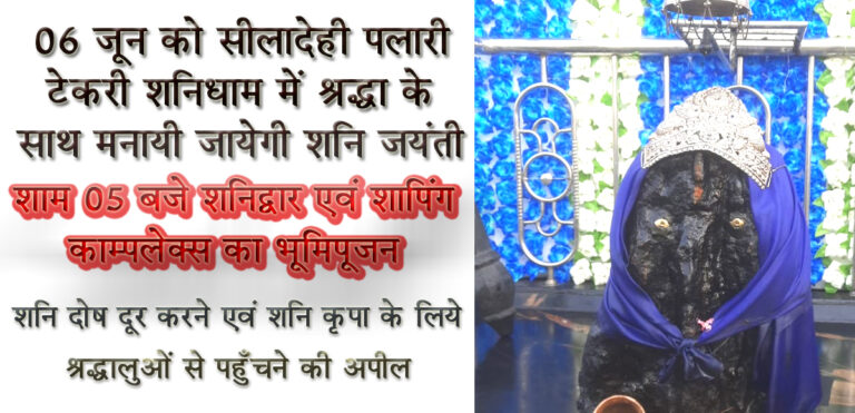 06 जून को सीलादेही पलारी टेकरी शनिधाम में श्रद्धा के साथ मनायी जायेगी शनि जयंती सिवनी यशो:- शनिधाम नागपुर रोड सीलादेही पलारी पहाड़ी में आगामी 06 जून गुरूवार ज्येष्ठ अमावस्या के दिन शनि जयंती पर शनिदेव का विशेष पूजन ब्रह्म मुहूर्त में महंत रामपुरी जी महाराज सर्वाहार श्री शनिधाम ट्रस्ट की उपस्थिती में विद्वान पंडित नीरज तिवारी एवं शिव प्रसाद मिश्रा द्वारा प्रात: 06 बजे मंगलाचरण, गणेश पूजन से प्रारंभ होगा, सूर्योदय के पश्चात श्रीशनि ध्वजारोहण होगा प्रात: 7:30 से शनिदवे का अभिषेक एवं प्रात: 11:00 बजे से शनि पूजन हवन सहित अन्य धार्मिक कार्य किये जायेंगे । अपरान्ह 4:00 बजे से प्रसाद वितरण एवं भंडारा का आयोजन किया जायेगा । शनिधाम शनि टेकरी में प्रात: से धार्मिक आयोजन की श्रंखला में रात्रि के समय भजन संध्या का शानदार भक्तिमय आयोजन किया जायेगा । शनिधाम ट्रस्ट के उपाध्यक्ष संतोष अग्रवाल ने शनिधाम में शनि जयंती पर आयोजित कार्यक्रमों की जानकारी देते हुये बताया कि धार्मिक आयोजनों के साथ ही शाम के समय सिवनी विधायक दिनेश राय मुनमुन के मुख्य आतिथ्य में शाम 05 बजे शनिधाम द्वार एवं शापिंग काम्पलेक्स का भूमिपूजन कार्यक्रम संपन्न किया जायेगा । श्री अग्रवाल ने बताया कि धार्मिक कार्यक्रमों के मुख्य यजमान प्रमोद शर्मा एडवोकेट सुप्रीम कोर्ट एवं पूर्व महा अधिवक्ता हरियाणा सरकार होंगे । आयोजन समिति के प्रमुख ट्रस्टी बी एल सनोडिया, नरेन्द्र टांक, पदम सनोडिया, कमल अग्रवाल अजीत कुमार जैन, पंकज जैन सहित समस्त सदस्यों ने समस्त धर्म प्रेमी जनता से कार्यक्रम में उपस्थित होकर धर्म लाभ लेने का आग्रह किया है । जिला मुख्यालय से लगी हुई मनोरम पहाड़ी पर विराजित कर्मफलदाता और न्याय के देवता जैसे उपनामों से पुकारे जाने वाले शनि देव का जन्म हिंदू कैलेंडर के तीसरे माह ज्येष्ठ की अमावस्या तिथि को हुआ था । इस वजह से ज्येष्ठ अमावस्या का दिन बेहद खास होता है । इस दिन स्नान करने के बाद पितरों के लिए तर्पण, दान आदि करते हैं, इससे पुण्य की प्राप्ति होती है, लेकिन ज्येष्ठ अमावस्या के दिन शनि देव की पूजा करने से साढ़ेसाती, ढैय्या, शनि की महादशा और शनि दोष से मिलने वाली पीड़ा एवं दुष्प्रभाव कम खत्म होने लगते हैं । न्याय के देवता के स्थापित स्थान को भक्तजनों के लिये इस तीर्थ क्षेत्र को मनोहारी और धार्मिक महत्व को बढ़ाने के लिये सिवनी विधायक दिनेश राय मुनमुन द्वारा मुक्त हस्त से सहयोग करते हुये वास्तुशास्त्र द्वारा नक्षत्र वाटिका, नवग्रह वाटिका, हर्बल गार्डन एवं यज्ञशाला का निर्माण एवं सत्ंसग हाल सभा मंच बनवाये गये है। सूर्योदय का मनोहरदर्शन यहाँ से होता है । बच्चो के आमोद प्रमोद के संसाधन उपलब्ध है अनेक तरह के झूले, फिसल पट्रटी एवं ओपन जिम जैसी सुविधाएँ यहाँ उपलब्ध है और पूरे शनिधाम मंदिर की पहाड़ी हरियाली युक्त बनाकर मनोहारी रूप दिया गया है ।