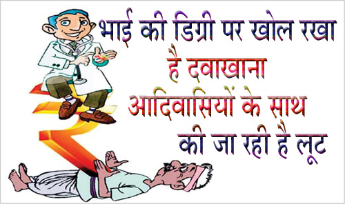 भाई की डिग्री पर खोल ली आदिवासियों को लूटने की दुकान गांव में खोल रखा है दवाखाना, मरीजो को भरती कर किया जाता है इलाज मंडला यशो:- आदिवासी बाहुल्य जि़लेे मंडला मे डॉक्टरो की कमी और जर्जर चिकित्सा व्यवस्था कोई नई समस्या नहीं है । जि़ले के ग्रामीण इलाक़ो से लगातार चिकित्सा मे हो रही लापरवाही की ख़बरे सामने आती रहती है । जि़ले मे कुछ ग्रामीण इलाके ऐसे है जहाँ प्राथमिक चिकित्सा केंद्र महिने मे कुछ ही दिन खुलते और उसमे भी चिकित्सक नहीं रहते। जि़ले मे इस परिस्थिति का फायदा फर्जी डॉक्टर उठाते है जि़ले की भोली भाली आदिवासी जनता को लूटने का काम वह करते है । जि़ले मे ऐसे डॉक्टरो की संख्या बहुत अधिक है जि़ले मे हर कस्बों गांवों मे ऐसे डॉक्टर आपको मिल जाएँगे । इसी प्रकार की जानकारी मंडला जिले की सामने आ रही है जहाँ अपने भाई की डिग्री के नाम पर (वहाँ मौजूद कथित डाक्टर के बताये अनुसार) इलाज किया जा रहा है । इस प्रकार का इलाज ग्राम पंचायत तिलाइपानी में हो रहा है । जानकारी के अनुसारतिलाइपानी पंचायत भवन के पास एक युवक अपने आप को डॉक्टर बता कर लोगो का इलाज तकरीबन 2 से 3 सालों से कर रहा है। उसने पंचायत ऑफिस के पास ही अपनी दुकान खोल रखी है और यहाँ हैरानी की बात यह है की पंचायत के किसी भी जिम्मेदार व्यक्ति ने आज तक उनकी शिकायत नहीं की है । ग्राम वासियों से प्राप्त जानकारी के अनुसार वह इलाज करने के साथ - साथ लोगो को दवाई भी देता है और इंजेक्शन और बॉटल भी लगता है और वह इसके मोटे पैसे वसूलता है । हमारे संवाददाता ने बताया कि वहाँ काफी सारे बिस्तर है जहाँ को भर्ती किया जाता कर उनका इलाज होता है । इसके अलावा काफी सारी दवाई और मशीने वहाँ देखने को मिली । वहाँ इलाज करा रहे एक मरीज़ से जब हमारे संवाददाता ने पूछताज की तो पता चला की उस फर्जी डॉक्टर ने उससे इलाज के लिये एक हज़ार रुपए लिए थे और मरीज को भूख न लगने और कमज़ोरी के लक्षण थे । जो युवक अपने आप को डॉक्टर बता रह था उससे पूछताछ की तो पता चला की उसके पास कोई भी डिग्री नहीं है और वह यहाँ कई सालो से इलाज कर रहा है । कथित डाक्टर ने अपने आप को समनापुर निवासी बताया । उससे उसकी डिग्री के बारे मे सवाल किया तब वह डिग्री का नाम बताने तक मे असमर्थ था । उसने बताया की वह अपने बड़े भाई की डिग्री मे यहाँ इलाज कर रहे है । हालांकि बड़े भाई की डिग्री से छोटा भाई इलाज करे ऐसा कोई प्रावधान कानून मे तो है नहीं लिहाजा इसे कानूनन जुर्म ही माना जा सकता है परंतु भोली – भाली आदिवासी जनता की जान के साथ खिलवाड़ है करने की सुपारी जब जिम्मेदार प्रशासन ने ही ले रखी है तो कोई कर क्या सकता है । कानून के जानकार बताते है कि इस प्रकार के फर्जी डॉक्टर पर आईपीसी की अनेक धाराओं के अपराधी की श्रेणी में आते है । यह सिर्फ एक मामला नहीं है ऐसे हज़ारो फर्जी डॉक्टर हमारे जि़ले के ग्रामीण इलाक़ो मे खराब पड़ी चिकित्सा व्यवस्था का फायदा उठा कर भोले - भाले आदिवसी ग्रामीणों को लूटते है और उनकी जान के साथ खेलते है और जिम्मेदार अधिकारी अपनी आंखे मूँदे रहते है ।