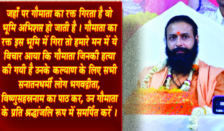 सनातन धर्मी गोहत्या के विरोध में प्राश्चित गोपूजन करें :- ब्रह्मचारी निर्विकल्प स्वरूप जी सिवनी यशो:- सिवनी के सभी सनातनी गोभक्त गोहत्या के विरोध में प्रायश्चित्त गोपूजन कर गोमाता को श्रद्धांजलि अर्पित करें । विगत दिनों सिवनी जनपद में बड़ी ही अकल्पनीय , बड़ी पीड़ाजनक घटना हुई है । 50 से भी अधिक गौमाता की हत्या करके बैनगंगा नदी में और जंगल आदि क्षेत्र में फेंक दिया गया । ये घटना मर्मान्त पीड़ा पहुंचाने वाली है, इसकी जितनी भी निंदा की जाए उतनी कम है। इन गौमाताओं ने किसी का क्या बिगाड़ा है ? तृण खाती हैं किसी से कुछ नहीं लेती और अमृत समान दूध सबको देती हैं , फिर भी कुछ विधर्मियों द्वारा ऐसा कुकृत्य किया गया है जो दु:खद है । सिवनी जिले में सामूहिक गौमाता के हत्याकांड पर आक्रोश मिश्रित मृत गोमाता के प्रति संवेदना व्यक्त करते हुये ब्रह्मलीन द्विपीठाधीश्वर धर्मसम्राट जगद्गुरु शंकराचार्य स्वामी श्री स्वरूपानंद सरस्वती जी महाराज के विशेष कृपापात्र शिष्य गीता मनीषी पूज्य गुरुदेव ब्रह्मचारी श्री निर्विकल्प स्वरूप जी महाराज ने व्यक्त करते हुये गौभक्तों एवं सनातन धार्मियों के लिये प्रेस को जारी बयान के माध्यम से अपना संदेश दिया है । महाराज जी ने अपने बयान में कहा है कि यह जो सिवनी जनपद है ये हमारे गुरुदेव जगद्गुरु शंकराचार्य स्वामी श्रीस्वरूपानंद सरस्वती जी महाराज की जन्म भूमि है, ये बड़ा ही पवित्र जिला है। यहाँ बैनगंगा प्रवाहित होती हैं, और उनका उद्गम स्थल भी है। यहाँ की जनता भी धर्म प्राण है अनेक धार्मिक आयोजन यहाँ के लोग करते रहते हैं । ऐसी परम पवित्र भूमि पर ऐसी घटना गोमाता की हत्या यहाँ की गयी इसकी हम निंदा करते हैं । इसमें जो कोई व्यक्ति या संगठन या जो भी लोग संलिप्त हैं , इस कुकृत्य को जिन लोगों ने किया है या करवाया है, उनको कड़ी से कड़ी सजा मिलनी चाहिए । और भविष्य में ऐसी घटना न घटे, उसका विशेष ध्यान रखना चाहिए । सरकार द्वारा कुछ कार्यवाही की गयी है लेकिन उतनी पर्याप्त नहीँ है और अधिक कठोर कार्यवाही इन पर की जानी चाहिए ताकि भविष्य में ऐसी घटना न घटे । *जो लोग लोभवश गाय या बैल को विधर्मी या कसाई को बेच देते हैं उन को भी कठोर दण्ड मिलना चाहिए*। सनातनधर्मी भगवद्गीता का पाठ कर श्रद्धांजलि स्वरूप गौमाता को समर्पित करें जहाँ पर गौमाता का रक्त गिरता है वो भूमि अभिशप्त हो जाती है । गौमाता का रक्त इस भूमि में गिरा तो हमारे मन में ये विचार आया कि गौमाता जिनकी हत्या की गयी है उनके कल्याण के लिए सभी सनातनधर्मी लोग भगवद्गीता, विष्णुसहस्रनाम का पाठ कर, उन गौमाता के निमित्त उनके प्रति श्रद्धांजलि रूप में समर्पित करें । किसी स्थान में एकत्रित होकर ये करना चाहिए और किसी को ये न आता हो तो गौमाता का पूजन करें उनको विविध अन्नादि सामग्री अर्पण करें ताकि गौमाता सबका कल्याण करें और सिवनी की जो भूमि है वहाँ पर भी किसी प्रकार का अनर्थ न हो ।