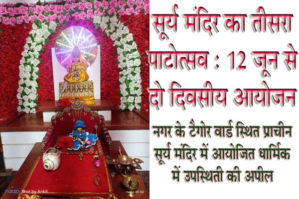 सूर्य मंदिर का तीसरा पाटोत्सव : 12 जून से दो दिवसीय आयोजन | Dainik Yashonnati सूर्य मंदिर का तीसरा पाटोत्सव : 12 जून से दो दिवसीय आयोजन सिवनी यशो:- प्राचीन सूर्यमंदिर टैगोर वार्ड का तृतीय पाटोत्वस का दो दिवसीय कार्यक्रम 12 एवं 13 जून को आयोजित किया गया है । । शनिधाम ट्रस्ट पलारी सीलादेही के तत्वाधान में आयोजित इस दो दिवसीय कार्यक्रम में धर्म प्रेमियों की उपस्थिती का आग्रह किया गया है । ट्रस्ट द्वारा आयोजित पाटोत्सव कार्यक्रम की जानकारी देते हुये बताया गया है 12 जून बुधवार को प्रात:काल से पंडित नीरज तिवारी, आशु तिवारी एवं विपिन तिवारी के द्वारा गणेश गौरी पूजन, ध्वजारोहण हवन का आयोजन होगा तथा 13 जूुन गुरूवार को प्रात: सूर्य अभिषेक, सर्यार्चन, सूर्याघ्र्य, सूर्य कवच, आदित्य ह्रदय स्त्रोत का पाठ किया जायेगा । विविध धार्मिक आयोजनों के साथ ही गुरूवार को शाम 04 बजे सूर्य भगवान की आरती में सिवनी विधायक दिनेश राय मुनमुन उपस्थित रहेंगे । आरती के पश्चात भंडारा प्रसाद का वितरण एवं पौधारोपण किया जायेगा । मंदिर परिसर में रात्रि के समय ं भजन संध्या का आयोजन होगा । धार्मिक महत्व के इस कार्यक्रम में समस्त धर्मअनुरागियों से ट्रस्ट के संतोष अग्रवाल, कमल अग्रवाल, पदम सनोडिया, बीएल सनोडिया, नरेन्द्र टांक, पप्पी मेहरोलिया,सुरेन्द्र शर्मा, रामप्रसाद डहेरिया, पंकज जैन, अजित कुमार जैन, विजय मिश्रा, गौतम सनोडिया रोहित साहू, ने उपस्थित की अपील करते हुये कहा है कि पितृरों की शांति के लिये कार्यक्र में उपस्थित होकर भगवान सूर्य को अघ्र्य आवश्यक रूप से दें ।