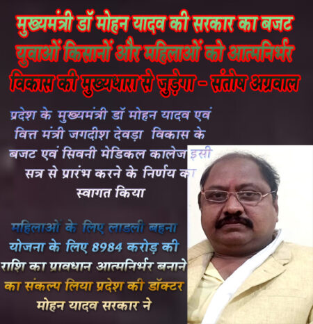 *महिलाओं के लिए लाडली बहना योजना के लिए 8984 करोड़ की राशि का प्रावधान, आत्मनिर्भर बनाने का संकल्प लिया प्रदेश की डॉक्टर मोहन यादव सरकार ने प्रदेश के मुख्यमंत्री डॉ मोहन यादव एवं वित्त मंत्री जगदीश देवड़ा केविकास के बजट एवं सिवनी मेडिकल कालेज इसी सत्र से प्रारंभ करने के निर्णय का स्वागत किया सिवनी यशो:- मध्यप्रदेश के मुख्यमंत्री डॉ मोहन यादव (Chief Minister of Madhya Pradesh Dr. Mohan Yadav) के नेतृत्व वाली भाजपा सरकार (BJP government) में वित्त मंत्री एवं उपमुख्यमंत्री जगदीश देवड़ा  (Finance Minister and Deputy Chief Minister Jagdish Deora) द्वारा मध्य प्रदेश विधानसभा सदन में वर्ष 2024 - 25 के बजट सत्र में सभी वर्गों को ध्यान में रखते हुए गरीब कल्याणकारी योजनाओं के साथ युवाओं महिलाओं किसानों एवं सबका साथ सबका विश्वास सबका विकास इस ध्यान में रखते हुए यह बजट सभी के लिए जनहितैषी है। प्रदेश सरकार के बजट का हम सभी भाजपा के कार्यकत्र्ता स्वागत करते हे और प्रदेूश सरकार के उस निर्णय के प्रति धन्यवाद देते है जिसमें सिवनी विधायक (dinesh rai munmun) की महत्वाकांक्षी मेडिकल कालेज (medical college) के सपने साकार करते इस वर्ष से प्रारंभ करने का प्रावधान किया गया है । इय अस अशय के उद्गार भाजपा जिला उपाध्यक्ष संतोष अग्रवाल (BJP District Vice President Santosh Aggarwal) ने बजट प्रस्ताव (budget proposal) पर अपनी प्रतिक्रिया देते हुये व्यक्त किये ।      भाजपा जिला उपाध्यक्ष ने कहा कि यह बजट प्रदेश के सर्वांगीण विकास के लिए समर्पित है। वहीं राम पथगवन के विकास के लिए भी इस बजट में प्रावधान किया गया है।जिससे प्रदेश के विकासा को नई गति मिलेगी श्री अग्रवाल ने कहा कि प्रदेश के अधोसंरचना विकास समेत,सभी वर्गों के हितों का ध्यान रखा गया हैं। प्रदेश के वित्त मंत्री जगदीश देवड़ा द्वारा प्रस्तुत बजट युवाओं को नए रोजगारों के सृजन में सहायक है वहीं प्रदेश की महिलाओं के लिए लाडली बहन योजना में 18984 करोड़ रूपये का प्रावधान कर माताओ,बहनों को आत्मनिर्भर बनाने का संकल्प लिया गया है तो प्रधानमंत्री आवास योजना के माध्यम से लोगों को पक्का घर मुहईया करने का काम भी किया जा रहा है गांवो के सर्वांगीण विकास (all round development) के लिए बजट में 27870 करोड़ का प्रावधान किया गया है। किसानों को 10 हॉर्स पावर तक के सिंचाई मोटर पंप में ऊर्जा सब्सिडी देने का काम किया गया है खेती को लाभ का धंधा बनाने के लिए सरकार ने उचित कदम उठाये है,शिक्षा के क्षेत्र में क्रांतिकारी कदम उठाते हुए अतिथि शिक्षकों और विद्वानों के लिए बजट में प्रावधान किया गया है वही महाविद्यालय में भवन निर्माण और प्राइमरी शिक्षा के लिए विकास के नए प्रावधान किए गए हैं । श्री अग्रवाल ने कहा कि पुलिस विभाग में 7 हजार नई भर्तियां निकालकर जहां रोजगार सृजन को बल दिया गया वहीं प्रदेश की सुरक्षा को चाकचौबंंद व्यवस्थाएँ देने की पवित्र मंशा है । चिकित्सा के क्षेत्र में सरकार ने बेहद महत्वपूर्ण कदम उठाए हैं । यह बजट विकसित प्रदेश की आकांक्षाओं को पूरा करेगा । भाजपा श्री अग्रवाल ने कहा कि मध्य प्रदेश सरकार का बजट सभी वर्गों के विकास और प्रकृति सुरक्षा और नई योजनाओं को तीब्रता देने वाले सिद्ध होगा । ा उन्होंने कहा प्रदेश की भाजपा सरकार पंडित दीनदयाल उपाध्याय जी के एकात्म मानववाद के अंत्योदय के विचारों को लेकर कार्य कर रही है और यह बजट हर क्षेत्र में विकास का कीर्तमान स्थापित करेगा।