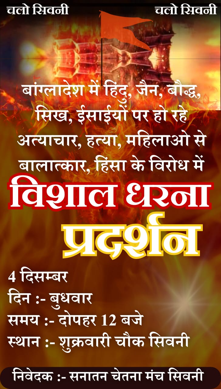 बंंगलादेश में हिन्दुओं पर अत्याचार के विरोध में 04 दिसंबर को धरना प्रदर्शन सनातन चेतना मंच के विरोध प्रदर्शन को अनेक संगठनों का समर्थन सिवनी यशो :- बांग्लादेश में हिंदुओं पर हो रहे उत्पीडऩ को लेकर सनातन चेतना मंच सिवनी द्वारा 04 दिसंबर बुधवार को दोपहर 12 बजे सिवनी नगर के ह्रदय स्थल शुक्रवारी में धरना प्रदर्शन कर राष्ट्रपति के नाम ज्ञापन सौंपा जाना प्रस्तावित है । सनातन चेतन मंच के संयोजक ने बताया कि इस कार्यक्रम की जानकारी मिलने पर अनेक सामाजिक, धार्मिक, राजनैतिक, समाजसेवी एवं जाति समाज के संगठनों ने अपना खुला समर्थन दिया है और कहा है कि बांग्लादेश में हिन्दु समाज पर जो अत्याचार हो रहे है वह निंदनीय है और इस बात के लिये पूरे देश में विरोध कर देश की सरकार से बंगलादेश के विरोध में ठोस कदम उठाने की मांग एक जुट होकर की जाना चाहिये । इस सम्बंध में सनातन चेतना मंंच के संयोजक ने जानकारी देते हुये बताया कि सनानत चेतना मंच धरना प्रदर्शन के साथ शुक्रवारी से नेहरू रोड होते हुये नगर पालिका चौक, बस स्टैंंड से कचहरी चौक पहुँचकर जिला प्रशासन के माध्यम से महामहिम राष्ट्रपति के नाम ज्ञापन सौंपेगा। नगर के प्रबुद्ध नागरिक, व्यापारिक, सामाजिक, धार्मिक संगठनो जाति बिरादरी के प्रमुखों एवं आम नागरिक, मातृशक्ति से अधिक से अधिक संख्या में शामिल होने का आह्वान किया है। बांग्लादेश में सत्ता परिवर्तन के बाद कट्टरपंथी लोग हिंदुओं को निशाना बना रहे हैं और उन्हें प्रताडि़त कर रहे हैं. कई मामलों में हत्याएं भी हो रही हैं । कार्यक्रम के संयोजक ने बताया कि बांग्लादेश में सत्ता परिवर्तन के बाद हिंदुओं पर अत्याचार हो रहे हैं । इसके विरोध में समस्त हिंदू समाज एक है । उसी को लेकर बैठक में तय किया गया है कि 4 दिसंबर को विरोध-प्रदर्शन के लिए बड़ी संख्या में लोग सिवनी के शुक्रवारी में इक_ा होंगे और कचहरी चौक पहुंचकर ज्ञापन सौंपा जायेगा। प्रस्तावित आंदोलन-प्रदर्शन में नगर के साथ ग्रामीण इलाकों के लोग भी बड़ी संख्या में शामिल होंगे. आंदोलन में सभी हिंदू समाज के प्रतिनिधियों के साथ आमजनता हिन्दुत्व विचारधारा के संगठन सम्मिलित हो रहे हैं । बांग्लादेश में हिंदुओं के साथ जो बर्ताव हो रहा है, वह चिंताजनक है । देश में अन्य देशों के साथ बांग्लादेश के लोग भी सुरक्षित तरीके से रहते हैं. उल्लेखनीय है कि बांग्लादेश में हिंदुओं पर लगातार अत्याचार और हमले हो रहे हैं । मंदिरों को नुकसान पहुंचाया जा रहा है. इससे दुनिया भर के हिंदुओं में आक्रोश है. इसी आक्रोश को जाहिर करने के लिए 4 दिसंबर को विरोध स्वरूप धरना प्रदर्शन प्रस्तावित है