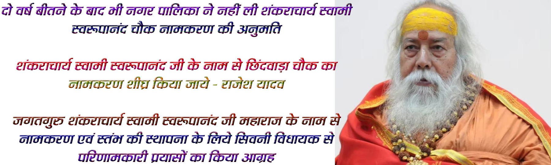 सिवनी यशो:- सिवनी नगर पालिका के अध्यक्ष शफीक खान ने अध्यक्ष निर्वाचित होने के साथ ही घोषणा की थी कि छिंदवाडा चौक का नाम जगतगुरु शंकराचार्य स्वामी स्वरूपानंद जी महाराज के नाम से नामकरण एवं स्तंभ की स्थापना का कार्य किया जायेगा । सिवनी नगर पालिका परिषद में इस आशय का प्रस्ताव भी सर्वसम्मति से पारित हुआ परंतु यह प्रस्ताव पारित हुये दो वर्ष का समय हो रहा है परंतु सर्वसम्मति से पारित प्रस्ताव भी कचरे पड़ा हुआ है और इस महत्वपूर्ण जनभावनाओं से जुड़े प्रस्ताव की कोई चिंता नगर पालिका परिषद सिवनी द्वारा नहीं की गई और आश्चर्यजनक बात है कि इस महत्वपूर्ण प्रस्ताव के अनुसार काम करने के लिये जिन विभागो से अनुमतियाँ और अनापत्तियाँ लेना है उन विभागो को भेजे गये पत्रों का नगर पालिका परिषद को कोई जबाव नहीं मिला तो दुबारा नगर पालिका ने पत्राचार भी नहीं किया ।