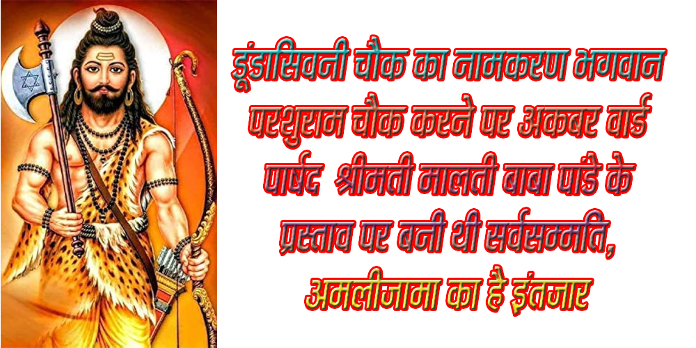 सिवनी यशो:- गत 28 फरवरी को नगर पालिका परिषद का साधारण सम्मेलन आयोििजत था जिसमें श्रीमती मालती बाबा पाण्डेय पार्षद अकबर वार्ड एवं अन्य पार्षदगणों के द्वारा कबीर वार्ड डूंडासिवनी चौक का नामकरणा भगवान परशुराम चौक के नाम से करने का प्रस्ताव रखा गया था । इस प्रस्ताव को एकमात्र पार्षद संजय भलावी को छोड़कर शेष सभी पार्षदों ने सर्वसम्मति से पारित कर दिया था ।